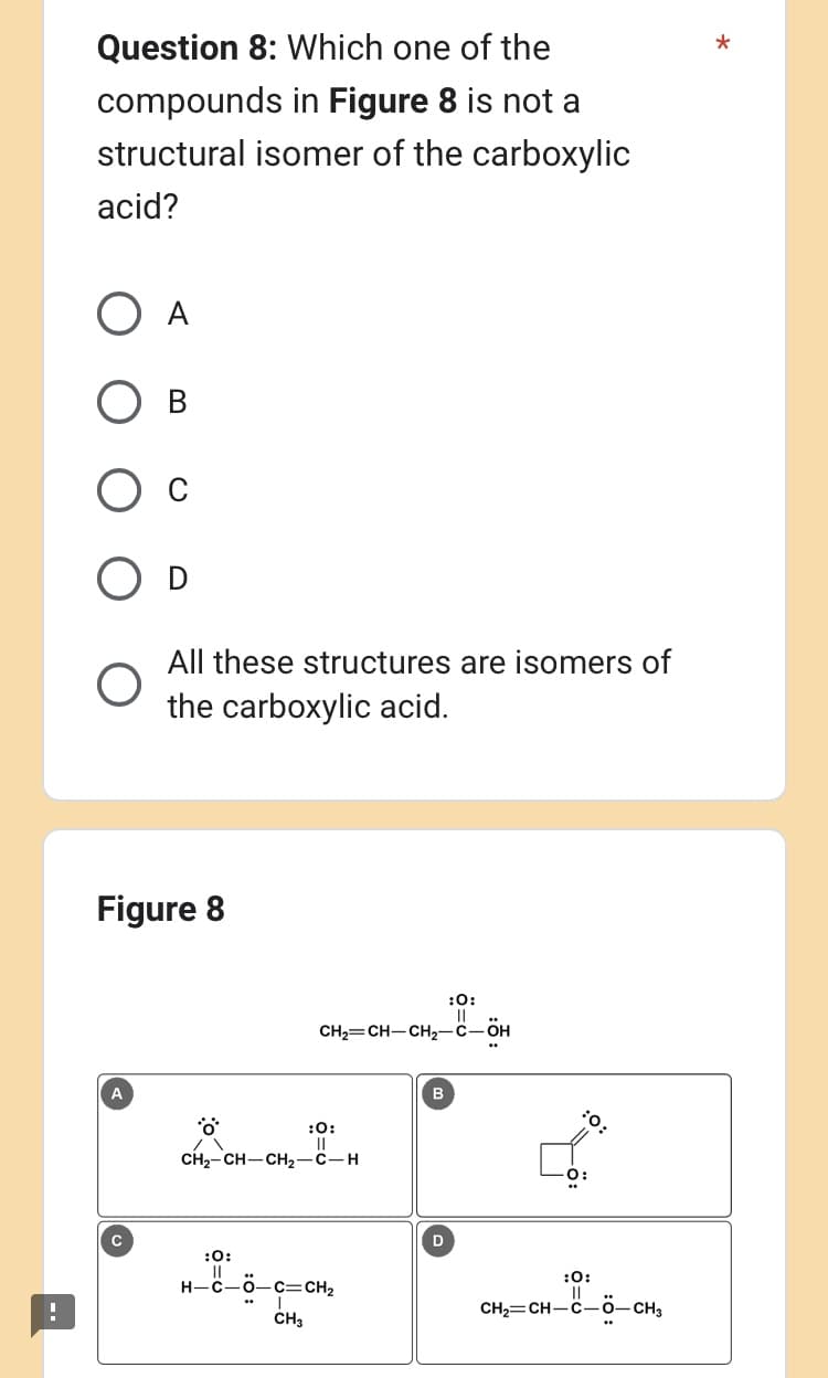 Question 8: Which one of the
compounds in Figure 8 is not a
structural isomer of the carboxylic
acid?
O A
О в
Figure 8
A
All these structures are isomers of
the carboxylic acid.
C
*ö**
:0:
CH₂=CH-CH₂-C-ÖH
:0:
||
CH₂-CH-CH₂-C-H
H-C-0-C=CH₂
CH3
B
:0:
D
:O:
:0:
||
CH,=CH_C_ö—CH,
*