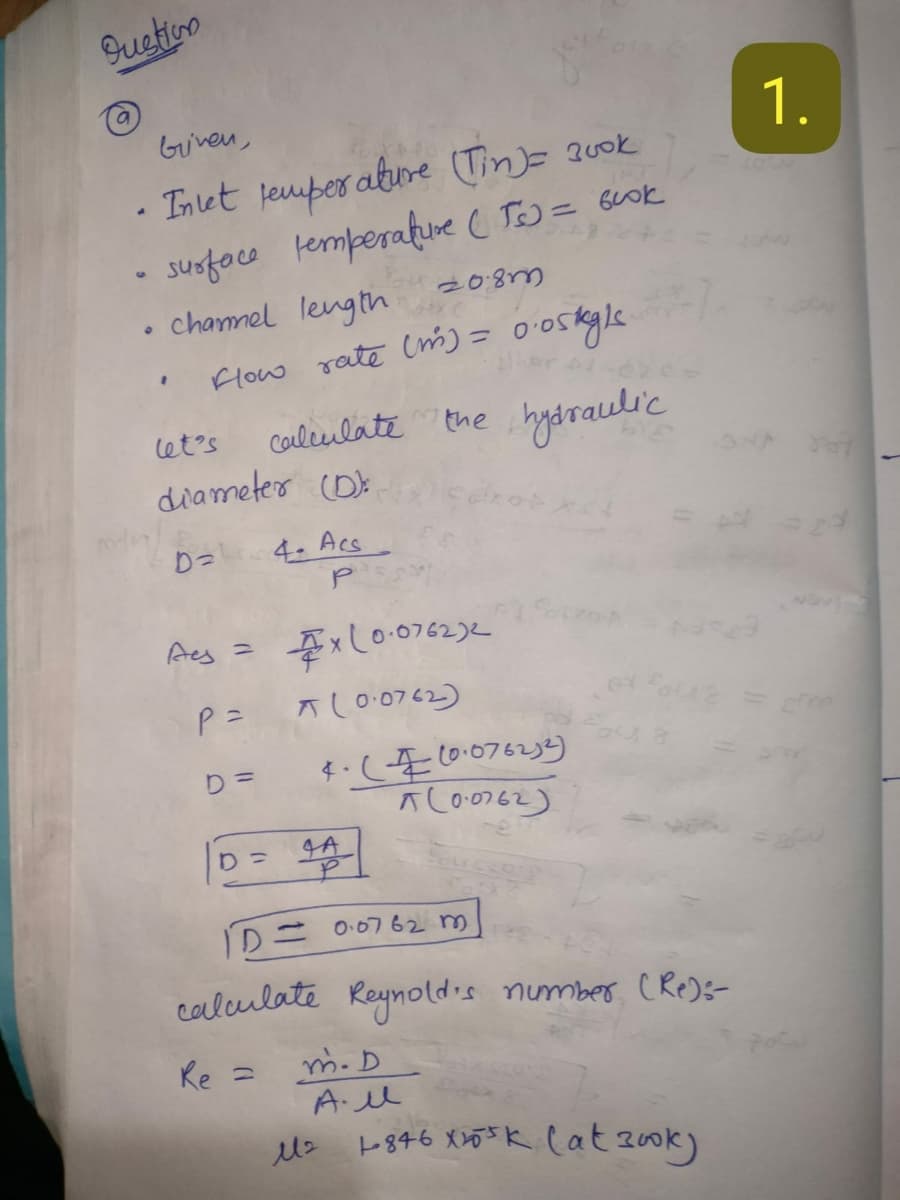 Sustion
S
9
.
Given,
Inlet temperature (in)= 300k
surface temperature (T) = book
chanel length
let's
20.83
Flow rate (m) = 0.05kyls.
201
calculate the hydraulic
diameter (D
1.
D=
4. Acs
P
Aes =
P =
x(0.076232
(0.0762)
D=
4. (10.076232)
(0.0762)
D=
4A
ID= 0.0762 m
calculate Reynold's number (Re):-
Re =
m. D
All
M2
1846 x10³k (at 300k)