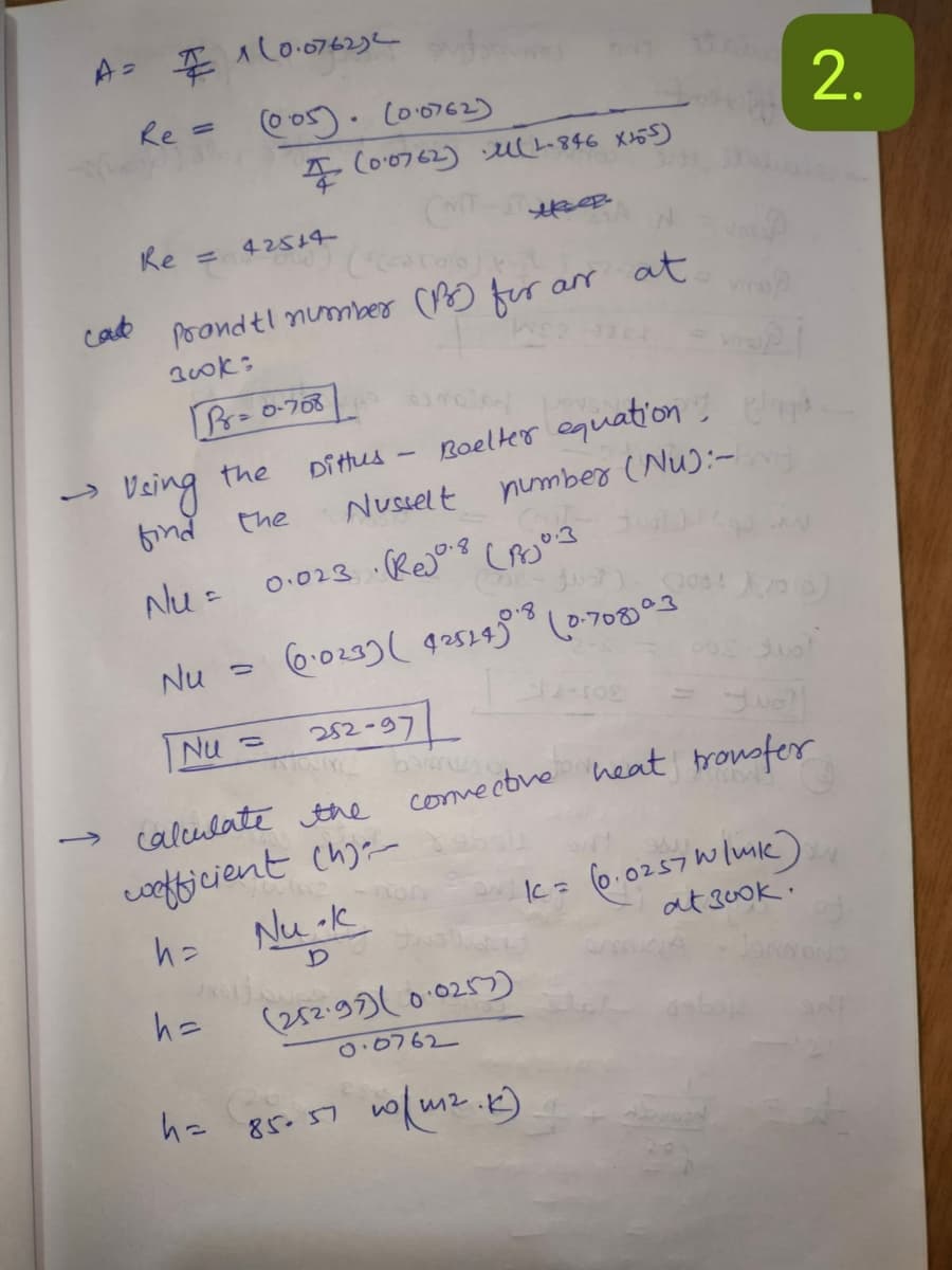 A=
1(0.076232
Re = (005) (0.0762)
(0.0762) (1-846 x 155)
Ke=
42514
cad
Prandtl number (B) for
300k:
P=0-708
arr
at
Boelter equation, laps
Veing the
Ditus
find
the
Nusselt
number (Nu):-
Nu =
0.023 (Rejo.8 (80.3
Nu
6.023) ( 42524) (0.708)°3
Nu =
252-97
calculate the
convective heat transfer
wefficient (h)
h =
Nu-k
KC = (0.0257 W/mk)
D
at 3ook.
h=
(252.97) (0.0257)
0.0762
h=
85-57
10m2.K)
2.