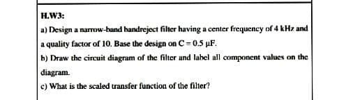 H.W3:
a) Design a narrow-band bandreject filter having a center frequency of 4 kHz and
a quality factor of 10. Base the design on C= 0.5 µF.
b) Draw the circuit diagram of the filter and lahel all component values on the
diagram.
c) What is the scaled transfer function of the filter?
