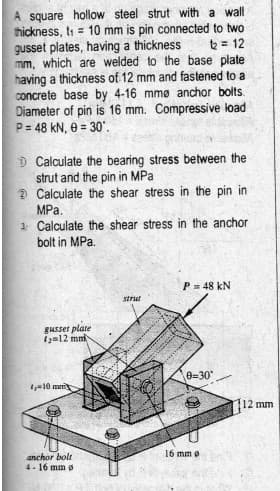 A square hollow steel strut with a wall
thickness, ti = 10 mm is pin connected to two
gusset plates, having a thickness
mm, which are welded to the base plate
having a thickness of 12 mm and fastened to a
concrete base by 4-16 mmø anchor bolts.
Diameter of pin is 16 mm. Compressive load
P= 48 kN, 8 = 30'.
te = 12
D Calculate the bearing stress between the
strut and the pin in MPa
2 Calculate the shear stress in the pin in
MPa.
1 Calculate the shear stress in the anchor
bolt in MPa.
P= 48 kN
strut
gusset plate
1z=12 mni
0=30
=10 mni
12 mm
anchor bolt
4-16 mm g
16 mm e
