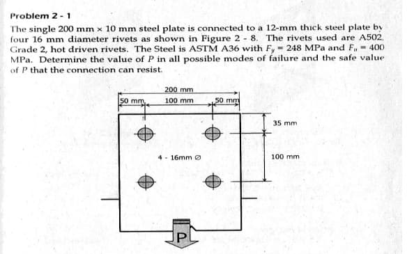 Problem 2 - 1
The single 200 mm x 10 mm steel plate is connected to a 12-mm thick steel plate by
four 16 mm diameter rivets as shown in Figure 2 - 8. The rivets used are A502,
Grade 2, hot driven rivets. The Steel is ASTM A36 with Fy - 248 MPa and F,- 400
MPa. Determine the value of P in all possible modes of failure and the safe value
of P that the connection can resist.
200 mm
50 mm
100 mm
50 mm
35 mm
4 - 16mm e
100 mm
