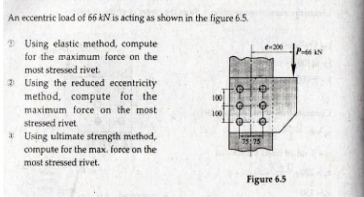 An eccentric load of 66 kN is acting as shown in the figure 6.5.
D Using elastic method, compute
en200
P-66 kN
for the maximum force on the
most stressed rivet.
2 Using the reduced eccentricity
method, compute for the
maximum force on the most
100
100
stressed rivet.
* Using ultimate strength method,
compute for the max. force on the
most stressed rivet.
75:75
Figure 6.5
