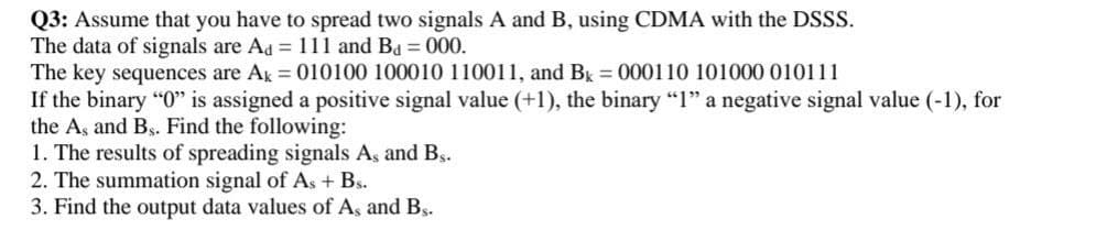 Q3: Assume that you have to spread two signals A and B, using CDMA with the DSSS.
The data of signals are Ad = 111 and Bd = 000.
The key sequences are Ak = 010100 100010 110011, and Bk = 000110 101000 010111
If the binary "0" is assigned a positive signal value (+1), the binary "1" a negative signal value (-1), for
the As and Bs. Find the following:
1. The results of spreading signals As and Bs.
2. The summation signal of As + Bs.
3. Find the output data values of As and Bs.