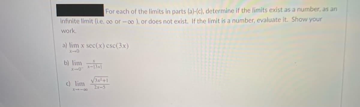 For each of the limits in parts (a)-(c), determine if the limits exist as a number, as an
infinite limit (i.e, o or-0o ), or does not exist. If the limit is a number, evaluate it. Show your
work.
a) lim x sec(x) csc(3x)
X-0
b) lim
x-0
V3x+1
2x-5
c) lim
