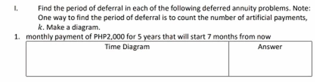 Find the period of deferral in each of the following deferred annuity problems. Note:
One way to find the period of deferral is to count the number of artificial payments,
k. Make a diagram.
I.
1. monthly payment of PHP2,000 for 5 years that will start 7 months from now
Time Diagram
Answer

