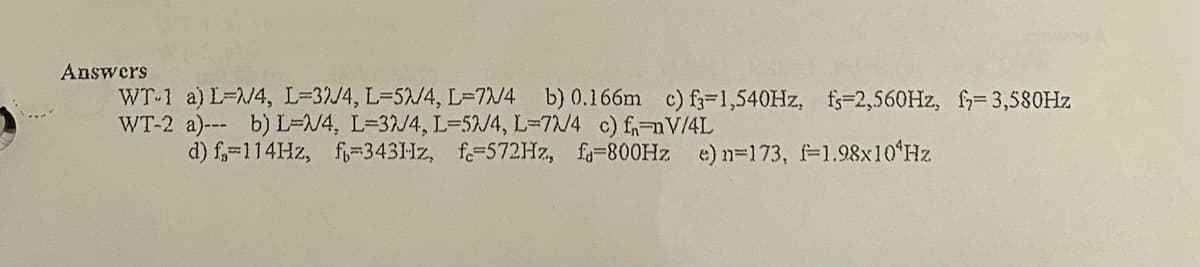 Answers
WT-1 a) L=/4, L=32/4, L=52/4, L=7/4 b) 0.166m c) f-1,540HZ, fs-2,560HZ, f= 3,580HZ
WT-2 a)-- b) L=N4, L=32J4, L=52/4, L=72/4 c) f,nV/4L
d) f,-114HZ, f=343Hz, f=572HZ, fo=800HZ e) n=173, 1.98x10ʻHz
