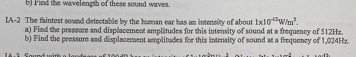 b) Find the wavelength of these sound waves.
IA-2 The faintest sound detectable by the human ear has an intensity of about 1x1012W/m?.
a) Find the pressure and displacement amplitudes for this intensity of sound at a frequency of 512Hz.
b) Find the pressure and displacement amplitudes for this intensity of sound at a frequency of 1,024HZ.
JA-3 Sound with a loudno0g of 100dn .
10:12
