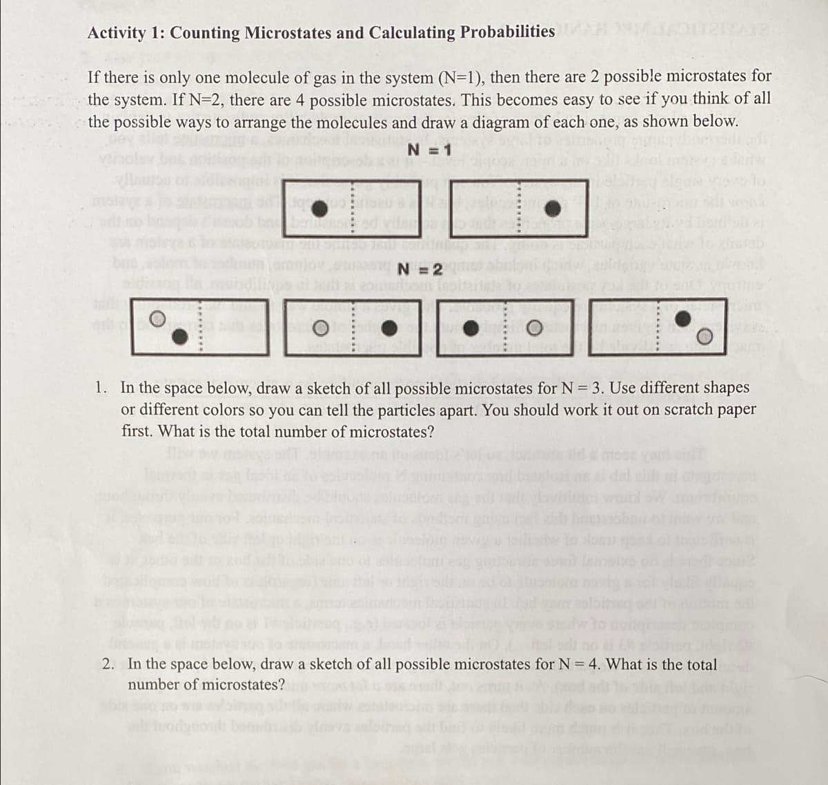 Activity 1: Counting Microstates and Calculating Probabilities
If there is only one molecule of gas in the system (N=1), then there are 2 possible microstates for
the system. If N=2, there are 4 possible microstates. This becomes easy to see if you think of all
the possible ways to arrange the molecules and draw a diagram of each one, as shown below.
N =1
moleye
N = 2
1. In the space below, draw a sketch of all possible microstates for N = 3. Use different shapes
or different colors so you can tell the particles apart. You should work it out on scratch paper
first. What is the total number of microstates?
2. In the space below, draw a sketch of all possible microstates for N = 4. What is the total
number of microstates?
uodyot
