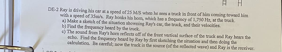DE-2 Ray is dríving his car at a speed of 25 M/S when he sees a truck in front of him coming toward him
with a speed of 35m/s. Ray honks his horn, which has a frequency of 1,750 Hz, at the truck.
a) Make a sketch of the situation showning Ray's car, the truck, and their velocities.
b) Find the frequency heard by the truck.
c) The sound from Ray's horn reflects off of the front vertical surface of the truck and Ray hears the
echo. Find the frequency heard by Ray by first sketching the situation and then doing the
calculation. Be carefui; now the truck is the source (of the reflected wave) and Ray is the receiver.
