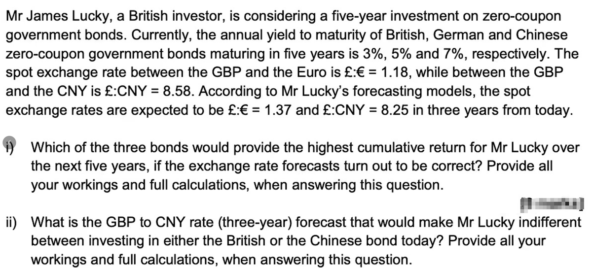 Mr James Lucky, a British investor, is considering a five-year investment on zero-coupon
government bonds. Currently, the annual yield to maturity of British, German and Chinese
zero-coupon government bonds maturing in five years is 3%, 5% and 7%, respectively. The
spot exchange rate between the GBP and the Euro is £:€ = 1.18, while between the GBP
and the CNY is £:CNY = 8.58. According to Mr Lucky's forecasting models, the spot
exchange rates are expected to be £:€ = 1.37 and £:CNY = 8.25 in three years from today.
%3D
Which of the three bonds would provide the highest cumulative return for Mr Lucky over
the next five years, if the exchange rate forecasts turn out to be correct? Provide all
your workings and full calculations, when answering this question.
ii) What is the GBP to CNY rate (three-year) forecast that would make Mr Lucky indifferent
between investing in either the British or the Chinese bond today? Provide all your
workings and full calculations, when answering this question.

