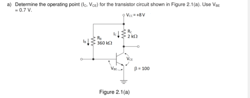 a) Determine the operating point (Ic, VCE) for the transistor circuit shown in Figure 2.1(a). Use VBE
= 0.7 V.
9 Vcc=+8V
Rc
Ra
• 2 ΚΩ
IB
• 360 ΚΩ
VBE
Figure 2.1(a)
B = 100