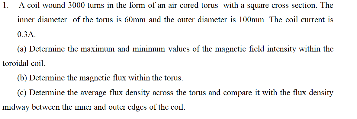 1.
A coil wound 3000 turns in the form of an air-cored torus with a square cross section. The
inner diameter of the torus is 60mm and the outer diameter is 100mm. The coil current is
0.3A.
(a) Determine the maximum and minimum values of the magnetic field intensity within the
toroidal coil.
(b) Determine the magnetic flux within the torus.
(c) Determine the average flux density across the torus and compare it with the flux density
midway between the inner and outer edges of the coil.