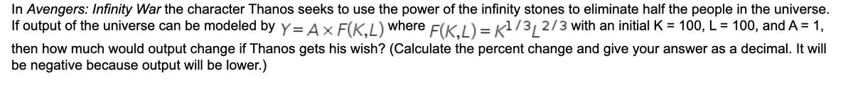 In Avengers: Infinity War the character Thanos seeks to use the power of the infinity stones to eliminate half the people in the universe.
If output of the universe can be modeled by y= Ax F(K.L) where F(KI)= Kl/3, 2/3 with an initial K = 100, L = 100, and A = 1,
then how much would output change if Thanos gets his wish? (Calculate the percent change and give your answer as a decimal. It will
be negative because output will be lower.)
