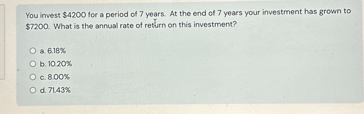 You invest $4200 for a period of 7 years. At the end of 7 years your investment has grown to
$7200. What is the annual rate of return on this investment?
O a. 6.18%
b. 10.20%
O c. 8.00%
O d. 71.43%
