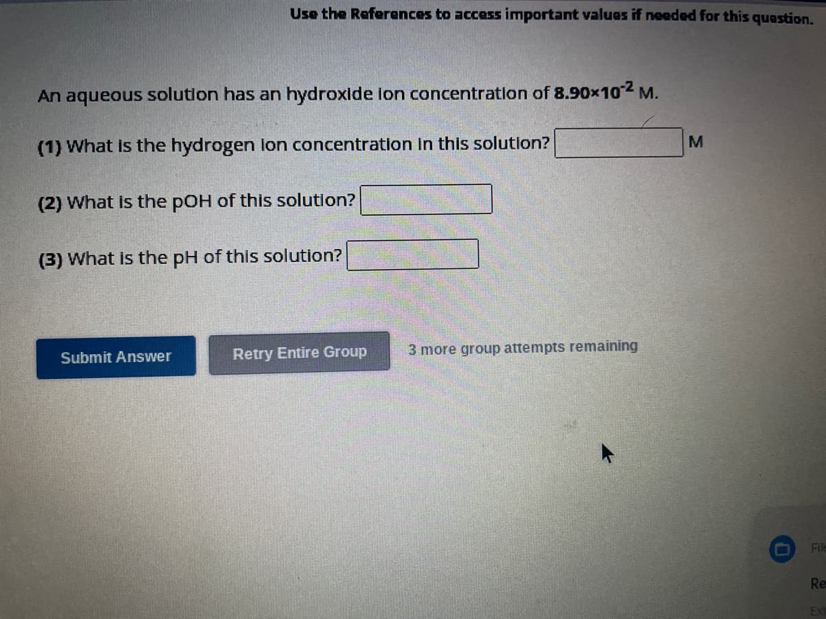 Use the References to access important values if needed for this question.
An aqueous solution has an hydroxide ion concentration of 8.90x10² M.
(1) What is the hydrogen lon concentration in this solution?
(2) What is the pOH of this solution?
(3) What is the pH of this solution?
Submit Answer
Retry Entire Group
3 more group attempts remaining
M
O
File
Re
EXT