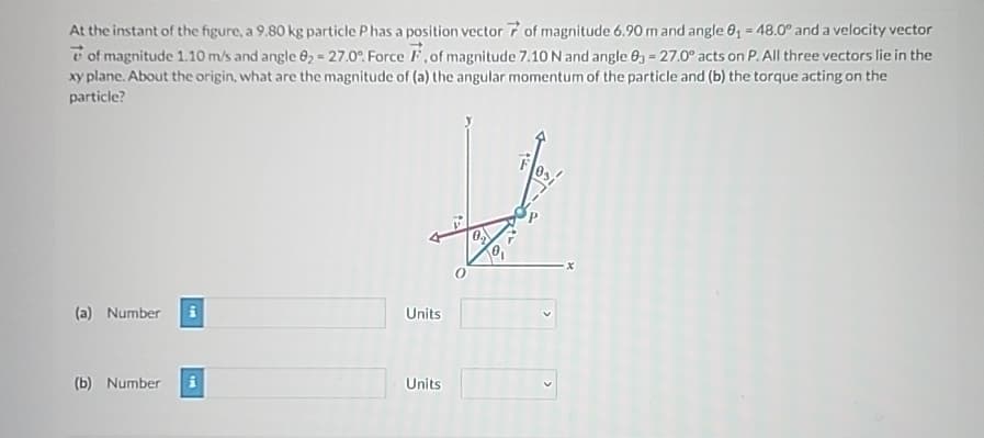 At the instant of the figure, a 9.80 kg particle Phas a position vector 7 of magnitude 6.90 m and angle 0₁ = 48.0° and a velocity vector
of magnitude 1.10 m/s and angle 0₂ = 27.0%. Force F, of magnitude 7.10 N and angle 03 = 27.0° acts on P. All three vectors lie in the
xy plane. About the origin, what are the magnitude of (a) the angular momentum of the particle and (b) the torque acting on the
particle?
(a) Number
Units
(b) Number
Units