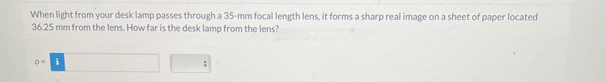 When light from your desk lamp passes through a 35-mm focal length lens, it forms a sharp real image on a sheet of paper located
36.25 mm from the lens. How far is the desk lamp from the lens?
0 =
F