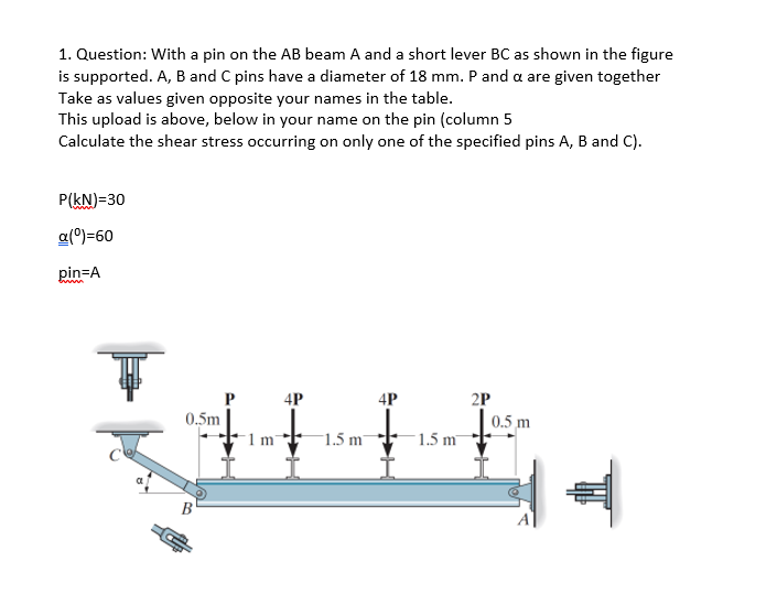 1. Question: With a pin on the AB beam A and a short lever BC as shown in the figure
is supported. A, B and C pins have a diameter of 18 mm. P and a are given together
Take as values given opposite your names in the table.
This upload is above, below in your name on the pin (column 5
Calculate the shear stress occurring on only one of the specified pins A, B and C).
P(kN)=30
a(0)=60
pin=A
4P
2P
0.5 m
4P
0.5m
1.5 m
1.5 m
B
