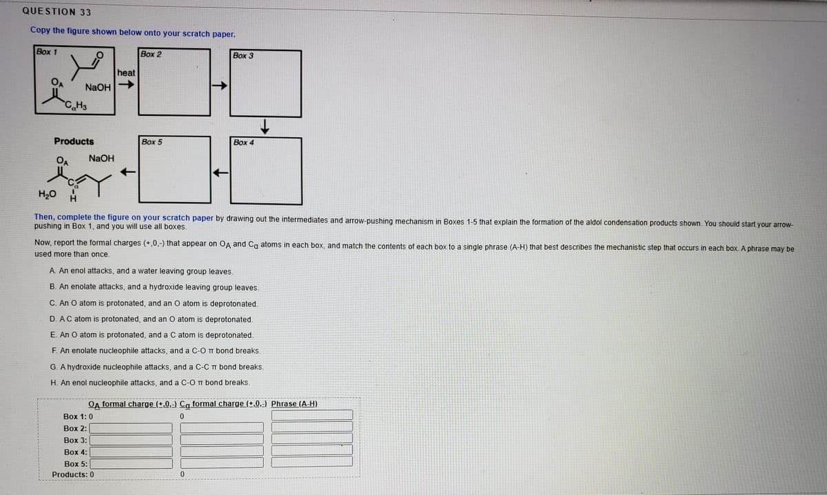 QUESTION 33
Copy the figure shown below onto your scratch paper.
Box 1
Вох 2
Box 3
heat
OA
NaOH
CH3
Products
Вох 5
Box 4
OA
NaOH
H20
Then, complete the figure on your scratch paper by drawing out the intermediates and arrow-pushing mechanism in Boxes 1-5 that explain the formation of the aldol condensation products shown. You should start your arrow-
pushing in Box 1, and you will use all boxes.
Now, report the formal charges (+,0,-) that appear on OA and Ca atoms in each box, and match the contents of each box to a single phrase (A-H) that best describes the mechanistic step that occurs in each box. A phrase may be
used more than once.
A. An enol attacks, and a water leaving group leaves.
B. An enolate attacks, and a hydroxide leaving group leaves.
C. An O atom is protonated, and an O atom is deprotonated.
D. AC atom is protonated, and an O atom is deprotonated.
E. An O atom is protonated, and a C atom is deprotonated.
F. An enolate nucleophile attacks, and a C-0 m bond breaks.
G. A hydroxide nucleophile attacks, and a C-C bond breaks.
H. An enol nucleophile attacks, and a C-O T bond breaks.
OA formal charge (+,0,-) Ca formal charge (±,0,:) Phrase (A-H)
Вох 1: 0
Воx 2:
Вох 3:
Воx 4:
Box 5:
Products: 0
