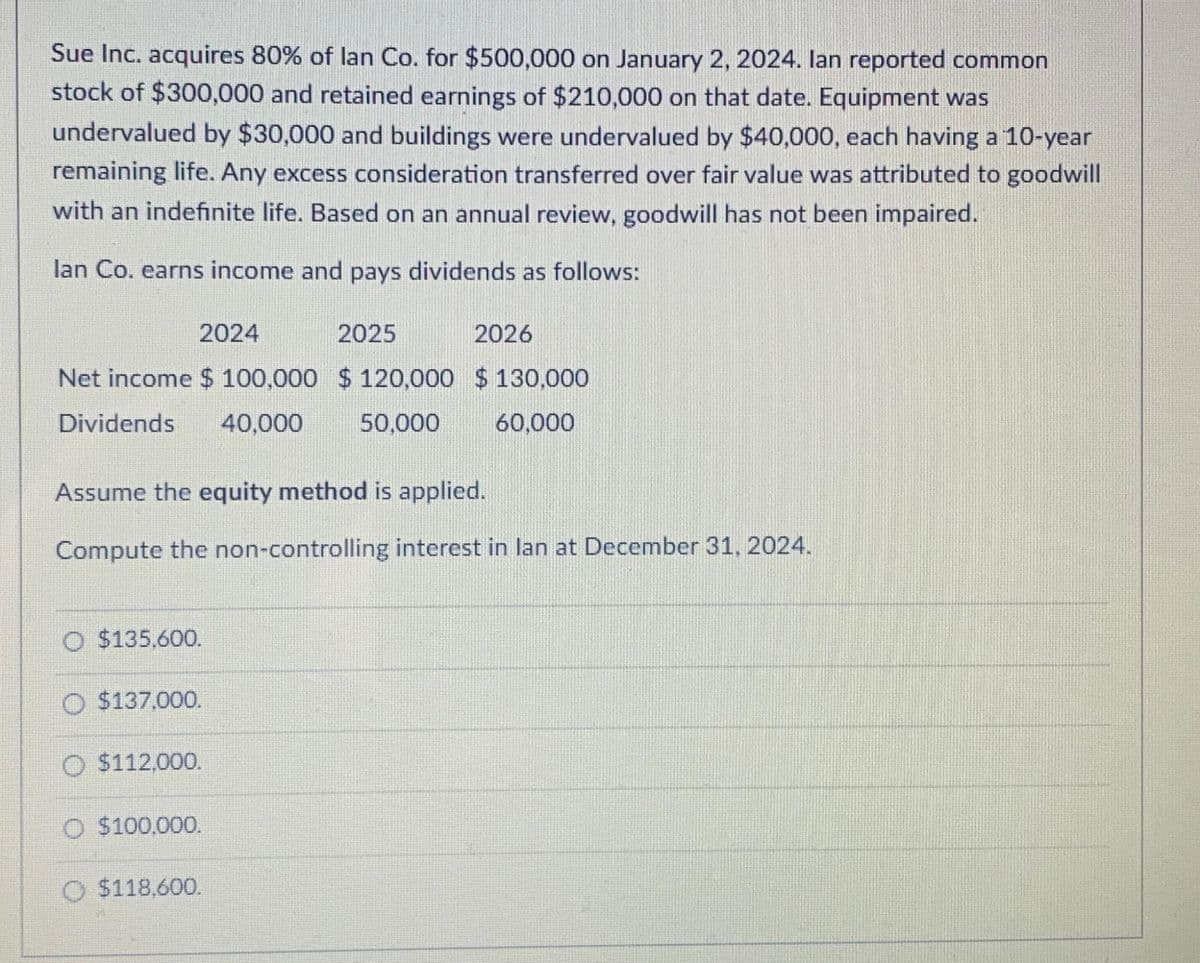 Sue Inc. acquires 80% of lan Co. for $500,000 on January 2, 2024. lan reported common
stock of $300,000 and retained earnings of $210,000 on that date. Equipment was
undervalued by $30,000 and buildings were undervalued by $40,000, each having a 10-year
remaining life. Any excess consideration transferred over fair value was attributed to goodwill
with an indefinite life. Based on an annual review, goodwill has not been impaired.
lan Co. earns income and pays dividends as follows:
2024
2025
Net income $ 100,000 $120,000 $130,000
Dividends 40,000 50,000
60,000
Assume the equity method is applied.
Compute the non-controlling interest in lan at December 31, 2024.
O $135,600.
$137,000.
O $112,000.
$100,000.
2026
O $118,600.