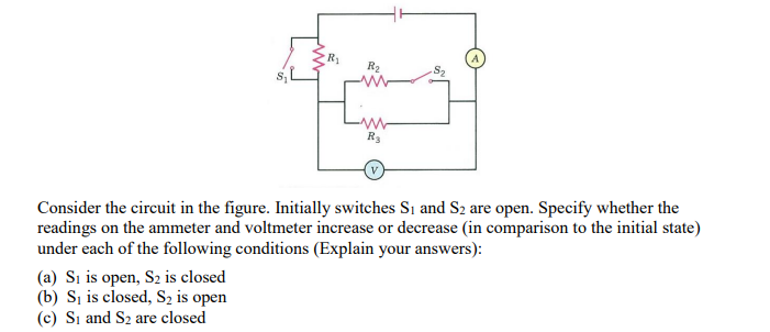 R2
R3
Consider the circuit in the figure. Initially switches Si and S2 are open. Specify whether the
readings on the ammeter and voltmeter increase or decrease (in comparison to the initial state)
under each of the following conditions (Explain your answers):
(a) Sı is open, S2 is closed
(b) S, is closed, S2 is open
(c) Si and S2 are closed
