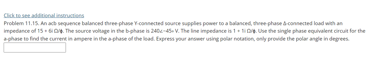 Click to see additional instructions
Problem 11.15. An acb sequence balanced three-phase Y-connected source supplies power to a balanced, three-phase A-connected load with an
impedance of 15 + 6i Q/p. The source voltage in the b-phase is 2402-450 V. The line impedance is 1 + 1i Q/ọ. Use the single phase equivalent circuit for the
a-phase to find the current in ampere in the a-phase of the load. Express your answer using polar notation, only provide the polar angle in degrees.
