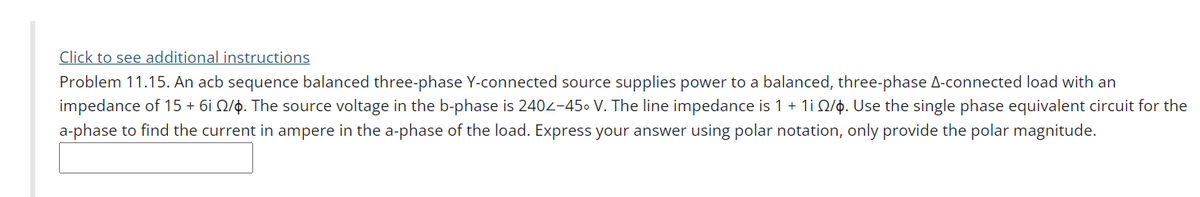Click to see additional instructions
Problem 11.15. An acb sequence balanced three-phase Y-connected source supplies power to a balanced, three-phase A-connected load with an
impedance of 15 + 6i Q/p. The source voltage in the b-phase is 2402-450 V. The line impedance is 1 + 1i Q/0. Use the single phase equivalent circuit for the
a-phase to find the current in ampere in the a-phase of the load. Express your answer using polar notation, only provide the polar magnitude.
