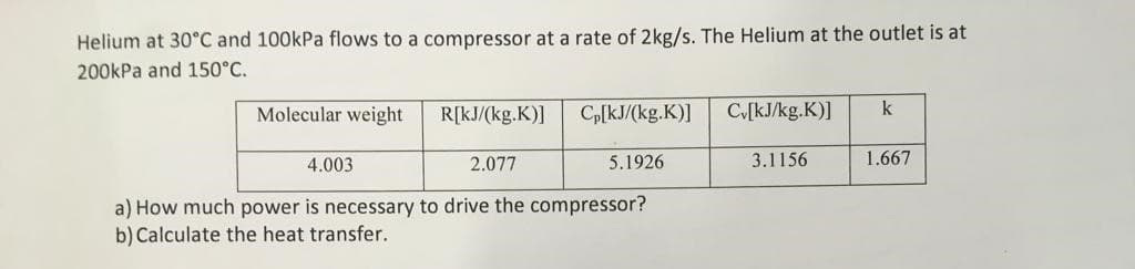 Helium at 30°C and 100kPa flows to a compressor at a rate of 2kg/s. The Helium at the outlet is at
200kPa and 150°C.
Molecular weight
4.003
R[kJ/(kg.K)]
2.077
Cp[kJ/(kg.K)]
5.1926
a) How much power is necessary to drive the compressor?
b) Calculate the heat transfer.
Cv[kJ/kg.K)]
3.1156
k
1.667