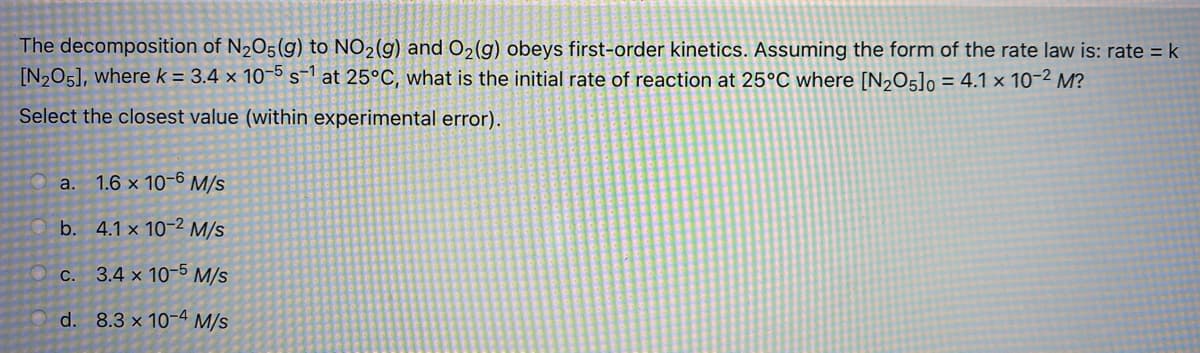 The decomposition of N205(g) to NO2(g) and O2(g) obeys first-order kinetics. Assuming the form of the rate law is: rate = k
[N,05], where k = 3.4 × 10-5 s-1 at 25°C, what is the initial rate of reaction at 25°C where [N,O5]o = 4.1 × 10-2 M?
Select the closest value (within experimental error).
a. 1.6 x 10-6 M/s
b. 4.1 x 10-2 M/s
3.4 x 10-5 M/s
С.
d. 8.3 x 10-4 M/s
