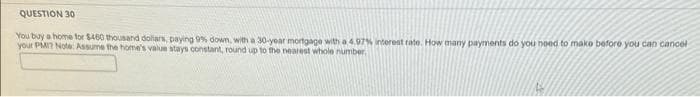 QUESTION 30
You buy a home for $460 thousand doliars, paying 9% down, with a 30-year mortgage with a 4.07% interest rate. How many payments do you need to make before you can cancel
your PMI? Note: Assume the home's value stays constant, round up to the nearest whole number.