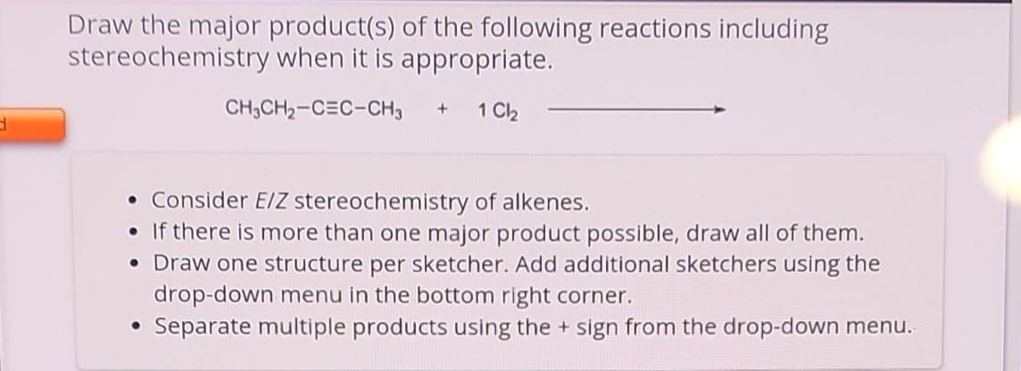 d
Draw the major product(s) of the following reactions including
stereochemistry when it is appropriate.
CH₂CH₂-CEC-CH3 + 1 Cl₂
• Consider E/Z stereochemistry of alkenes.
• If there is more than one major product possible, draw all of them.
• Draw one structure per sketcher. Add additional sketchers using the
drop-down menu in the bottom right corner.
Separate multiple products using the + sign from the drop-down menu.
●