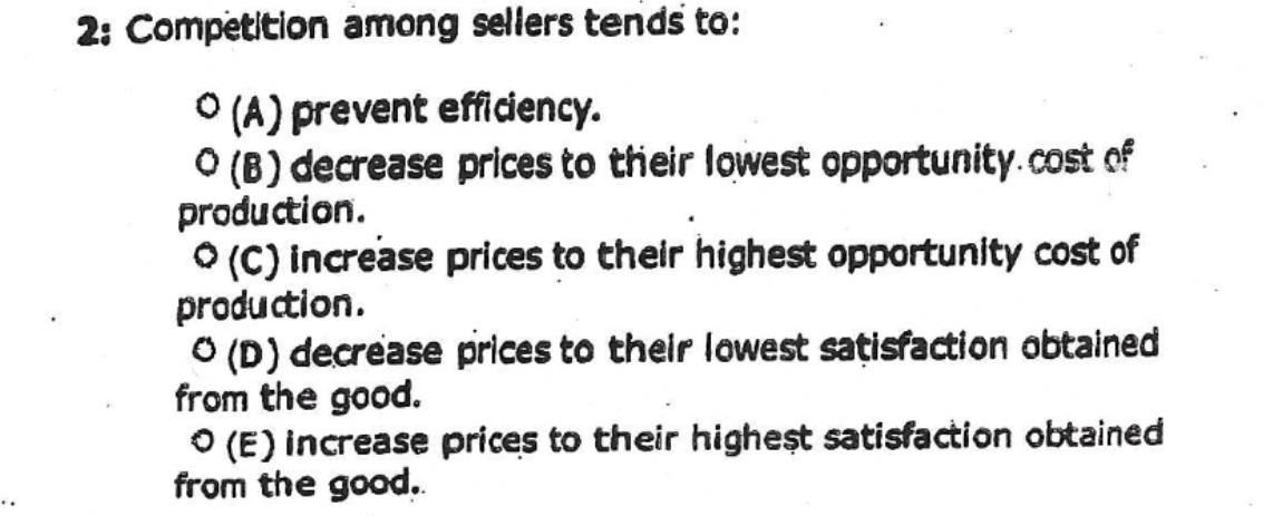 2: Competition among sellers tends to:
O (A) prevent efficiency.
O (B) decrease prices to their lowest opportunity.cost of
production.
O (C) increase prices to their highest opportunity cost of
production.
O (D) decrease prices to their lowest sațisfaction obtained
from the good.
O (E) increase prices to their higheşt satisfaction obtained
from the good.
..
