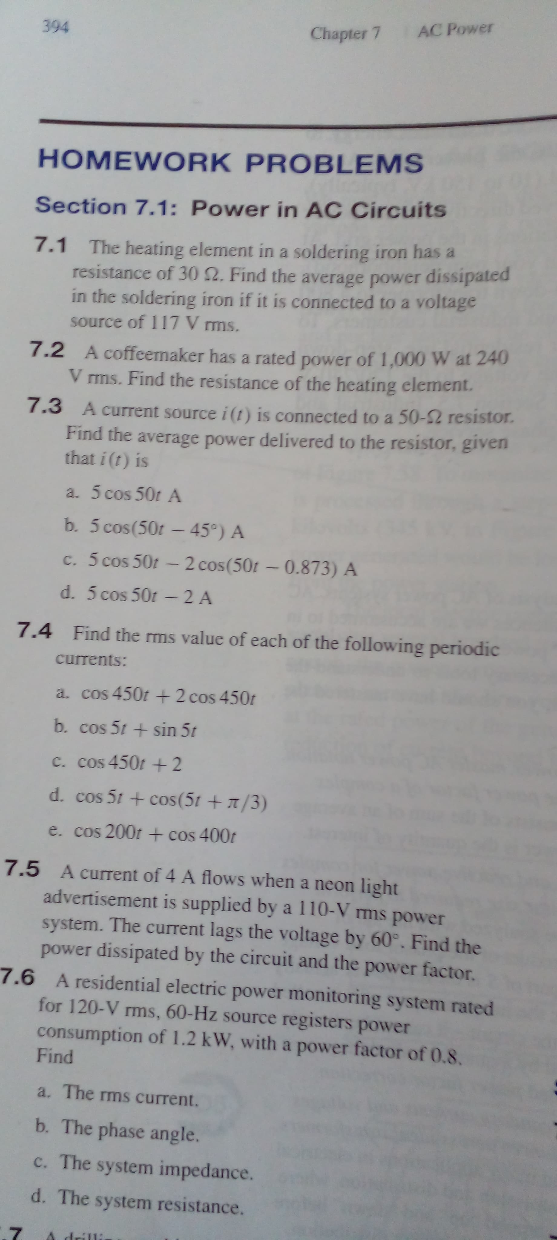 394
Chapter 7 AC Power
HOMEWORK PROBLEMS
Section 7.1: Power in AC Circuits
7.1 The heating element in a soldering iron has a
resistance of 30 2. Find the average power dissipated
in the soldering iron if it is connected to a voltage
source of 117 V rms.
7.2 A coffeemaker has a rated power of 1,000 W at 240
V ms. Find the resistance of the heating element.
7.3 A current source i (t) is connected to a 50-2 resistor.
Find the average power delivered to the resistor, given
that i (t) is
a. 5 cos 50t A
b. 5 cos(50t - 45°) A
c. 5 cos 50t - 2 cos(50t - 0.873) A
d. 5 cos 50t -2 A
7.4 Find the rms value of each of the following periodic
currents:
a. cos 450t +2 cos 450t
b. cos 5t + sin 5t
c. cos 450t + 2
d. cos 5t + cos(5t +/3)
e. cos 200t + cos 400t
7.5 A current of 4 A flows when a neon light
advertisement is supplied by a 110-V ms power
system. The current lags the voltage by 60°. Find the
power dissipated by the circuit and the power factor.
7.6 A residential electric power monitoring system rated
for 120-V rms, 60-Hz source registers power
consumption of 1.2 kW, with a power factor of 0.8.
Find
a. The ms current.
b. The phase angle.
c. The system impedance.
d. The system resistance.
