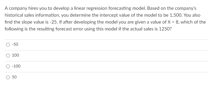 A company hires you to develop a linear regression forecasting model. Based on the company's
historical sales information, you determine the intercept value of the model to be 1,500. You also
find the slope value is -25. If after developing the model you are given a value of X = 8, which of the
following is the resulting forecast error using this model if the actual sales is 1250?
-50
100
-100
50
