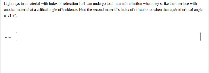 Light rays in a material with index of refrection 1.31 can undergo total internal reflection when they strike the interface with
another material at a critical angle of incidence. Find the second material's index of refraction n when the required critical angle
is 71.7'.
n =
