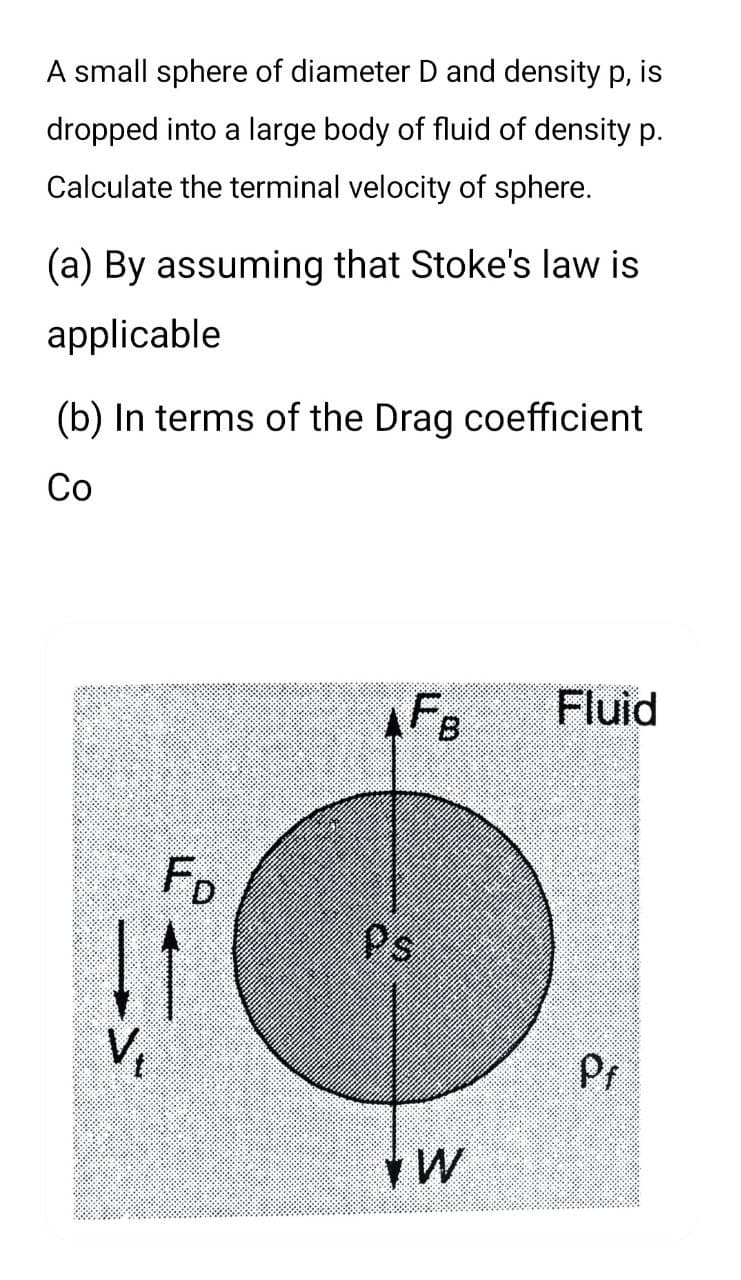 A small sphere of diameter D and density p, is
dropped into a large body of fluid of density p.
Calculate the terminal velocity of sphere.
(a) By assuming that Stoke's law is
applicable
(b) In terms of the Drag coefficient
Co
Fo
11
AFB
Ps
W
Fluid
Pf