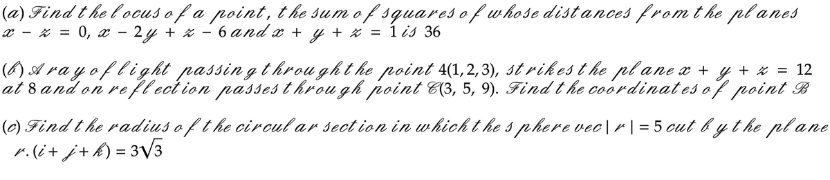 (a) Find the locus of a point, the sum of squares of whose distances from the planes
- 6 and x + y + z = 1 is 36
x = z = 0, x
2 y + z
-
(b) Aray of light passing through the point 4(1,2,3), strikes the plane x + y + z = 12
at 8 and on reflection passes through point C(3, 5, 9). Find the coordinates of point B
(c) Find the radius of the circular section in which the sphere vec|r | = 5 cut by the plane
r. (i+j+ k) = 3√√3