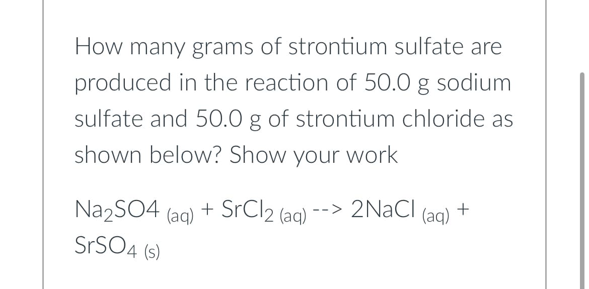 How many grams of strontium sulfate are
produced in the reaction of 50.0 g sodium
sulfate and 50.0 g of strontium chloride as
shown below? Show your work
Na₂SO4 (aq) + SrCl2 (aq) --> 2NaCl (aq) +
SrSO4 (s)