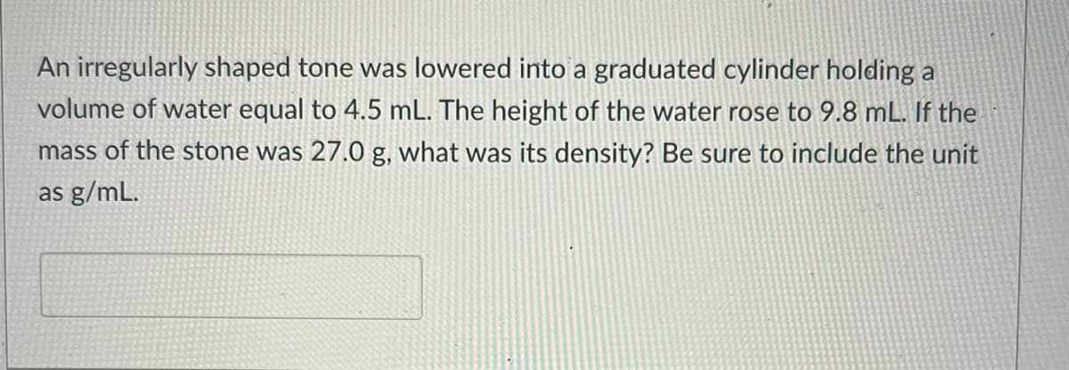 An irregularly shaped tone was lowered into a graduated cylinder holding a
volume of water equal to 4.5 mL. The height of the water rose to 9.8 mL. If the
mass of the stone was 27.0 g, what was its density? Be sure to include the unit
as g/mL.
