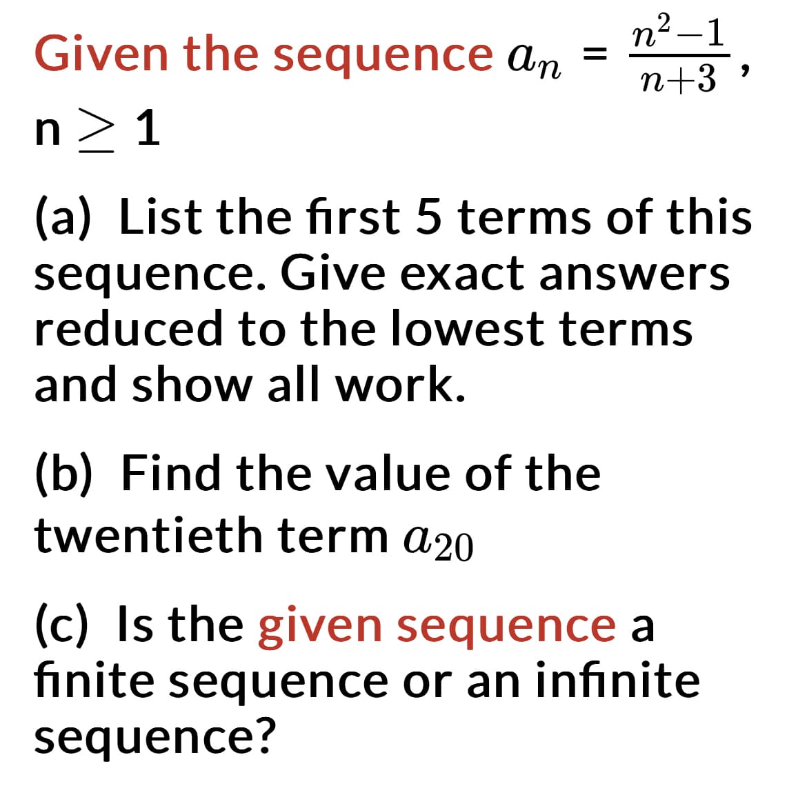 Given the sequence an
n>1
=
n²-1
2
n+3
(a) List the first 5 terms of this
sequence. Give exact answers
reduced to the lowest terms
and show all work.
(b) Find the value of the
twentieth term a20
(c) Is the given sequence a
finite sequence or an infinite
sequence?