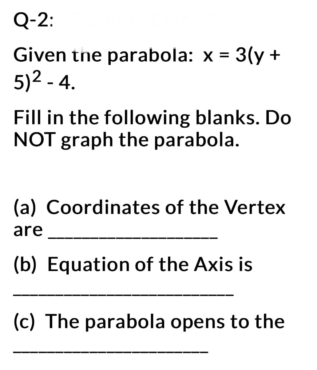 Q-2:
Given the parabola: x = 3(y +
5)² - 4.
Fill in the following blanks. Do
NOT graph the parabola.
(a) Coordinates of the Vertex
are
(b) Equation of the Axis is
(c) The parabola opens to the