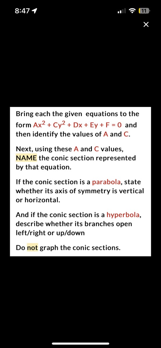 8:47 1
Bring each the given equations to the
form Ax² + Cy² + Dx + Ey + F = 0 and
then identify the values of A and C.
Next, using these A and C values,
NAME the conic section represented
by that equation.
11
×
If the conic section is a parabola, state
whether its axis of symmetry is vertical
or horizontal.
And if the conic section is a hyperbola,
describe whether its branches open
left/right or up/down
Do not graph the conic sections.