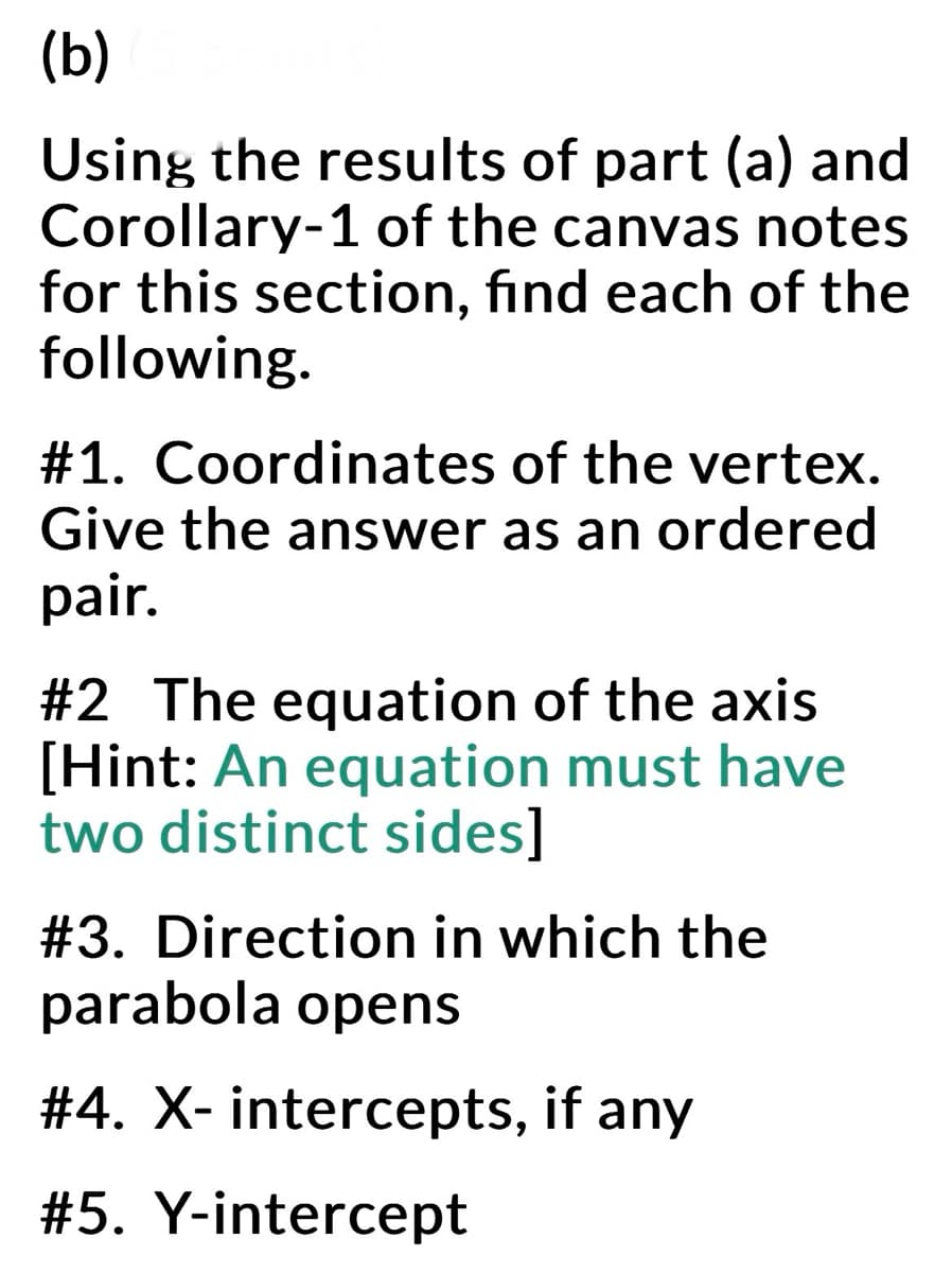 (b)
Using the results of part (a) and
Corollary-1 of the canvas notes
for this section, find each of the
following.
#1. Coordinates of the vertex.
Give the answer as an ordered
pair.
#2 The equation of the axis
[Hint: An equation must have
two distinct sides]
#3. Direction in which the
parabola opens
#4. X- intercepts, if any
#5. Y-intercept