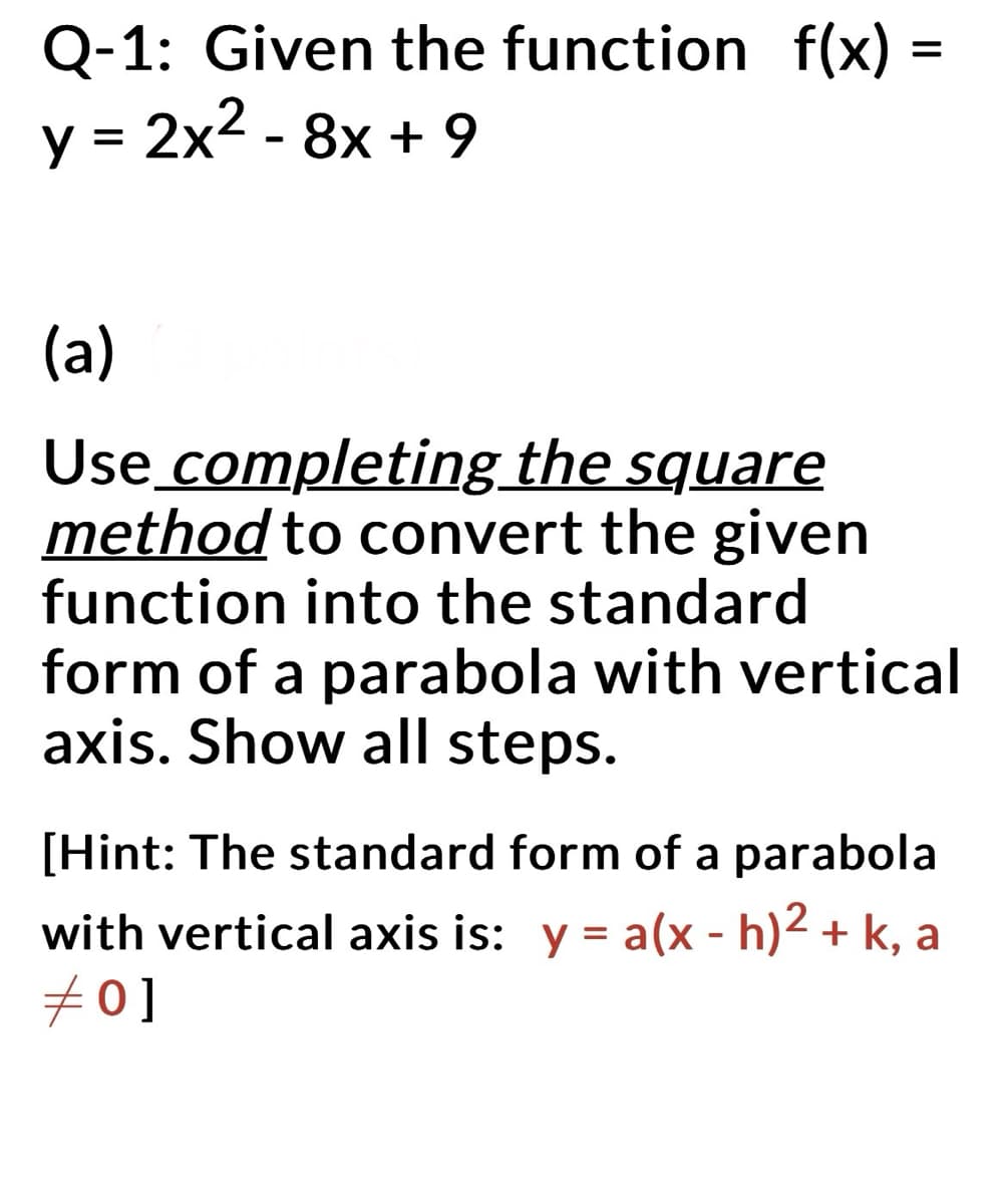 Q-1: Given the function f(x) =
y = 2x² - 8x + 9
(a)
Use completing the square
method to convert the given
function into the standard
form of a parabola with vertical
axis. Show all steps.
[Hint: The standard form of a parabola
with vertical axis is: y = a(x - h)² + k, a
#0]