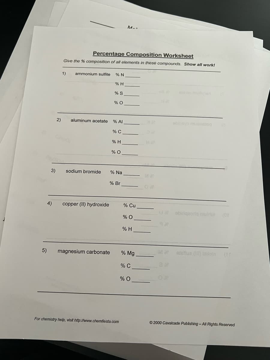 5)
3)
2)
Percentage Composition Worksheet
Give the % composition of all elements in these compounds. Show all work!
1)
ammonium sulfite % N
% H
sodium bromide
aluminum acetate % Al
% C
4) copper (II) hydroxide
% S
% O
magnesium carbonate
% H
% O
% Na
% Br
M_
For chemistry help, visit http://www.chemfiesta.com
% Cu
% O
% H
% Mg
% C
% O
O
Ma
9.8
ebinayo muiaestog
Llobiriqaoriq muinul (Ot
2
(8
etellua (III) lexoin
Ⓒ2000 Cavalcade Publishing - All Rights Reserved