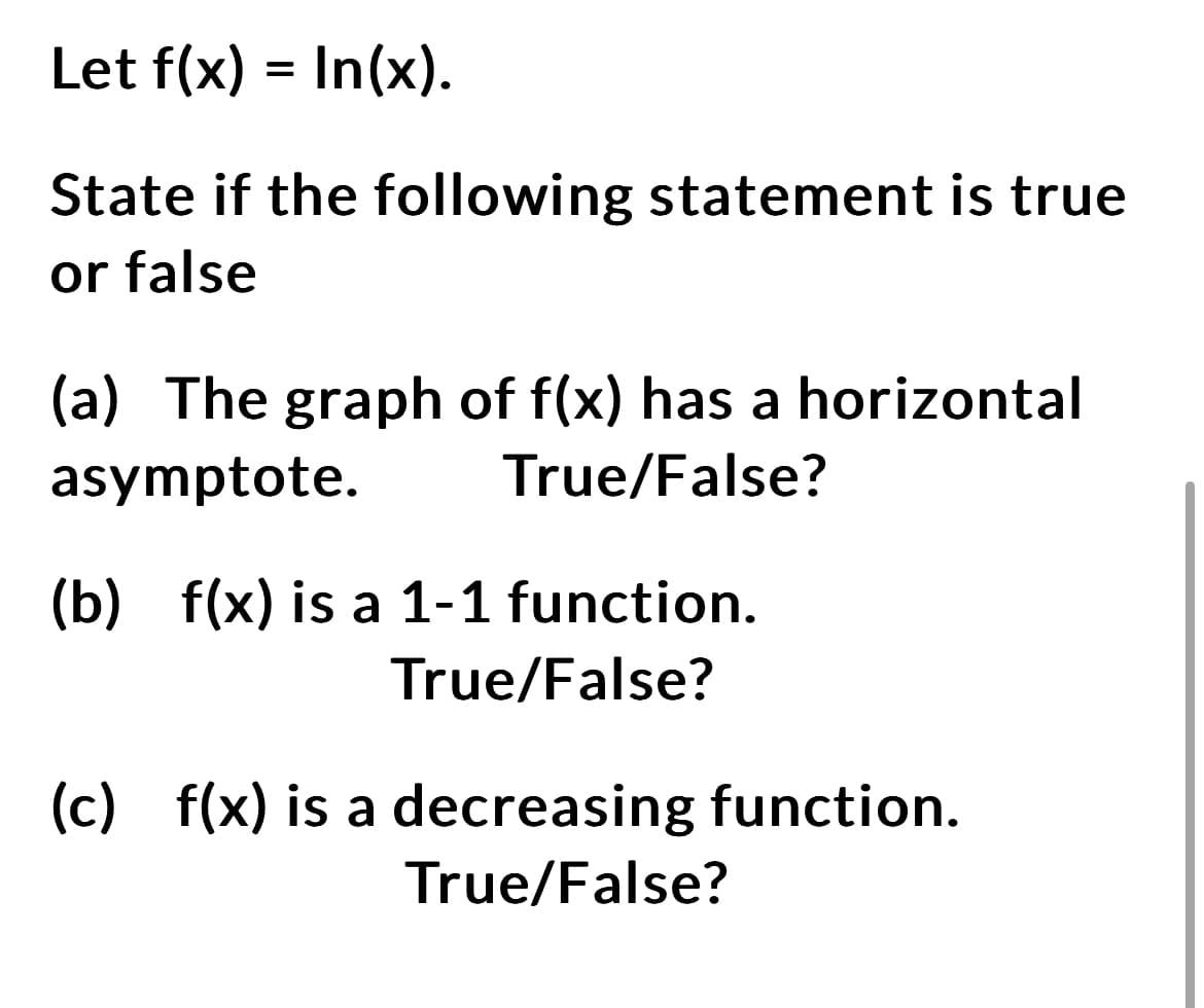 Let f(x) = In(x).
State if the following statement is true
or false
(a) The graph of f(x) has a horizontal
asymptote. True/False?
(b) f(x) is a 1-1 function.
True/False?
(c) f(x) is a decreasing function.
True/False?