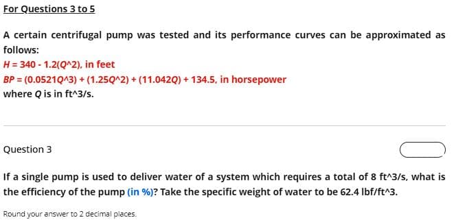 For Questions 3 to 5
A certain centrifugal pump was tested and its performance curves can be approximated as
follows:
H = 340 - 1.2(Q^2), in feet
BP = (0.05210^3) + (1.250^2)+(11.042Q) + 134.5, in horsepower
where Q is in ft^3/s.
Question 3
If a single pump is used to deliver water of a system which requires a total of 8 ft^3/s, what is
the efficiency of the pump (in %)? Take the specific weight of water to be 62.4 lbf/ft^3.
Round your answer to 2 decimal places.