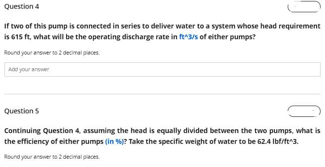 Question 4
If two of this pump is connected in series to deliver water to a system whose head requirement
is 615 ft, what will be the operating discharge rate in ft^3/s of either pumps?
Round your answer to 2 decimal places.
Add your answer
Question 5
Continuing Question 4, assuming the head is equally divided between the two pumps, what is
the efficiency of either pumps (in %)? Take the specific weight of water to be 62.4 lbf/ft^3.
Round your answer to 2 decimal places.