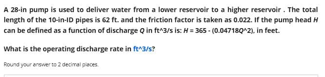 A 28-in pump is used to deliver water from a lower reservoir to a higher reservoir. The total
length of the 10-in-ID pipes is 62 ft. and the friction factor is taken as 0.022. If the pump head H
can be defined as a function of discharge Q in ft^3/s is: H = 365 - (0.04718Q^2), in feet.
What is the operating discharge rate in ft^3/s?
Round your answer to 2 decimal places.